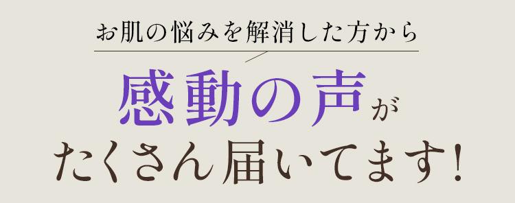 お肌の悩みを解消した方から感動の声がたくさん届いてます！