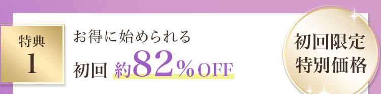特典１ お得に始められる 初回限定特別価格 初回約82％OFF